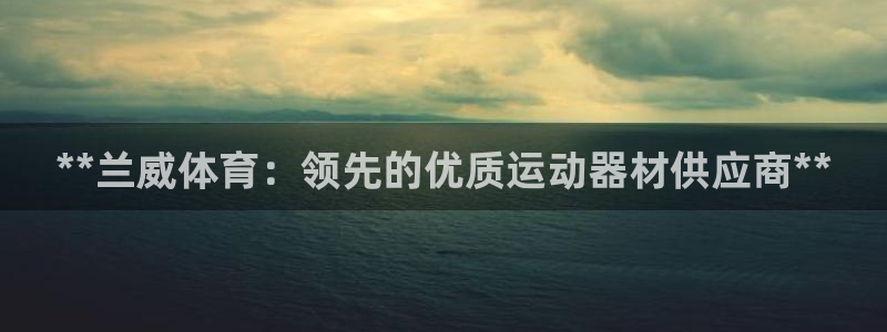 欧陆娱乐注册链接安全吗知乎：**兰威体育：领先的优质
