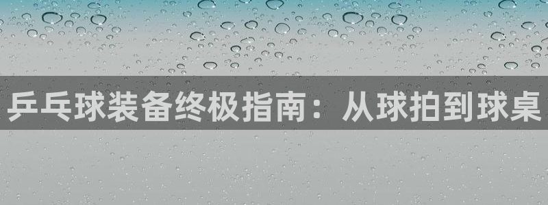 欧陆娱乐是正规平台吗安全吗可靠吗：乒乓球装备终极指南